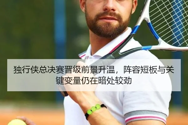 独行侠总决赛晋级前景升温，阵容短板与关键变量仍在暗处较劲